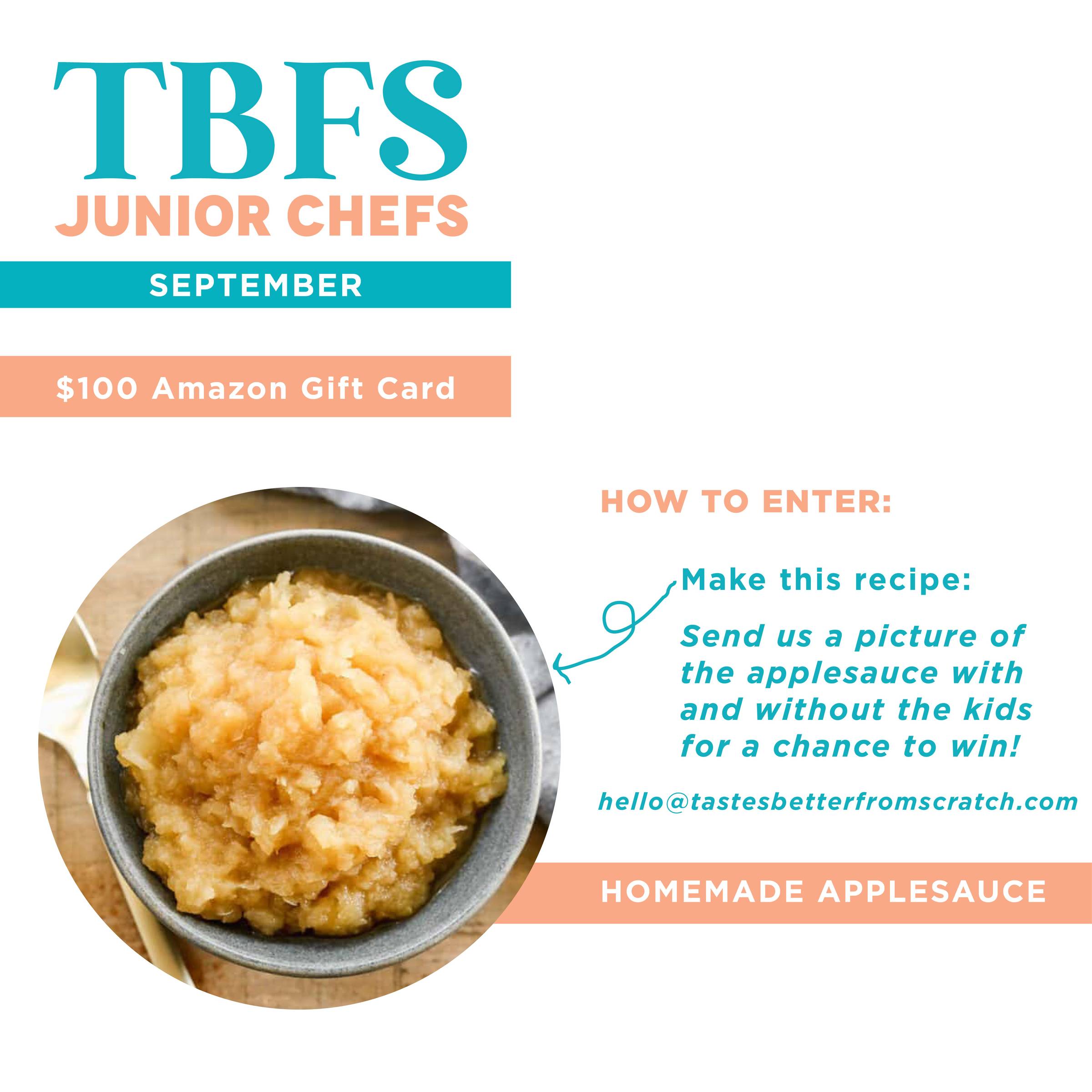 September's Jr Chef Challenge is Applesauce. Enter to win a $100 Amazon gift card. Make the recipe and send us a picture with and without the kids for a chance to win! hello@tastesbetterfromscratch.com