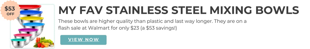 My fav Stainless Steel Mixing Bowls. These bowls are higher quality than plastic and last way longer. They are on a flash sale at Walmart for only $23 (a $53 savings!))