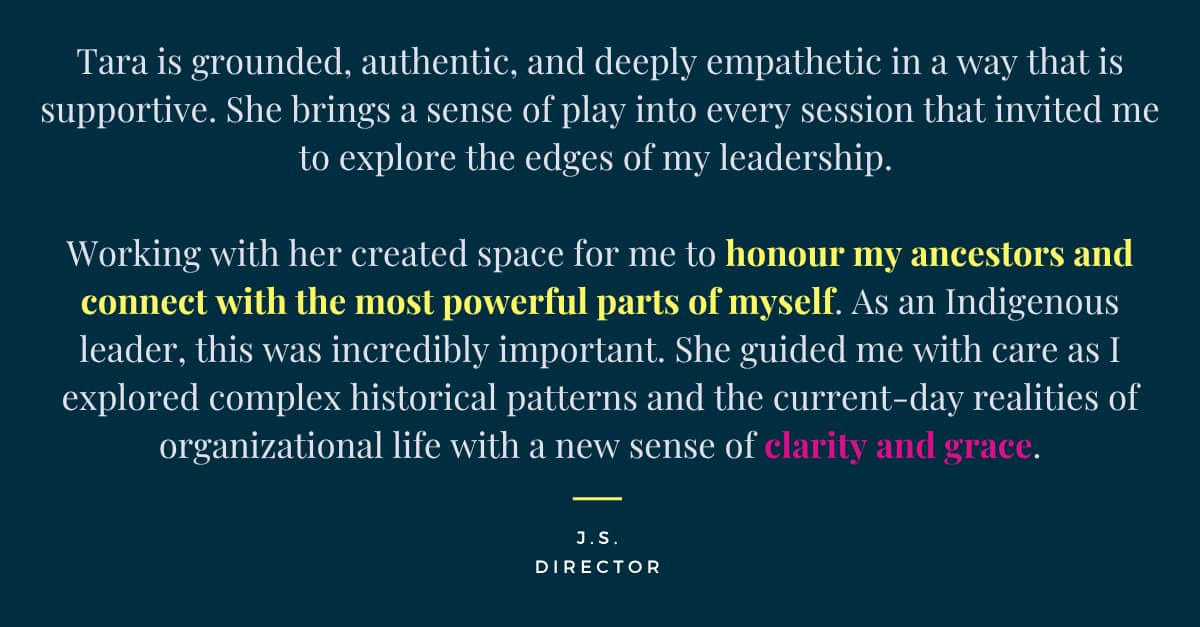 Tara is grounded, authentic, and deeply empathetic in a way that feels supportive and empathetic. She brings a sense of play into every session that invited me to explore the edges of my leadership. Working with her created space for me to honour my ancestors and connect with the most powerful parts of myself. As an Indigenous leader, this was incredibly important. She guided me with care as I explored complex historical patterns and the current-day realities of organizational life with a new sense of clarity and grace.