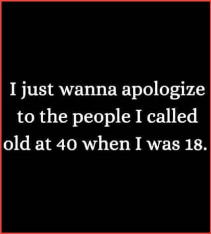 Meme: "I just wanna apologize to the people I called old at 40 when I was 18."