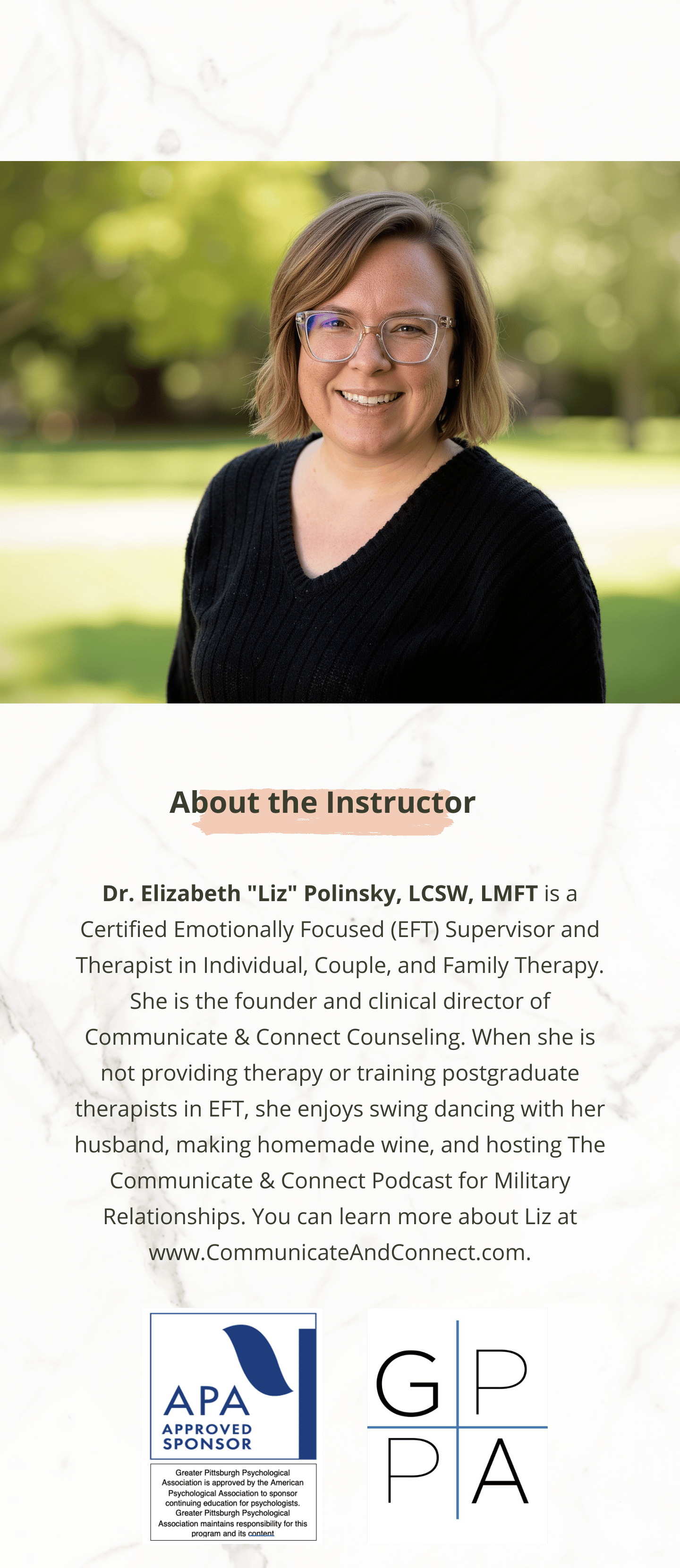 ```plaintext
A promotional flyer featuring a smiling woman with glasses standing outdoors in front of a blurred background of trees and grass. Below her photograph, text introduces Dr. Elizabeth "Liz" Polinsky as a certified Emotionally Focused Therapy supervisor and therapist for individuals, couples, and families. She is the founder of Communicate & Connect Counseling. Her interests include swing dancing, making wine, and hosting a podcast for military relationships. Two logos are at the bottom: one for the APA and one labeled GPA.
```