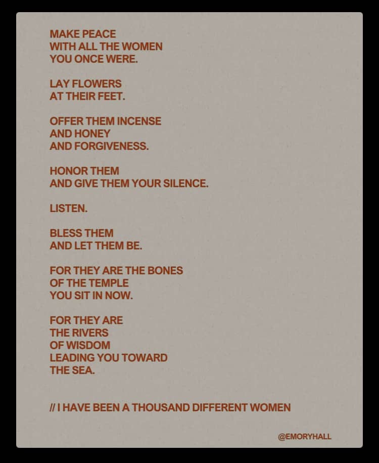 A poem on a beige background with rust-colored text, written by Emory Hall. It begins: “Make peace with all the women you once were. Lay flowers at their feet. Offer them incense and honey and forgiveness. Honor them and give them your silence. Listen. Bless them and let them be.” It continues: “For they are the bones of the temple you sit in now. For they are the rivers of wisdom leading you toward the sea.” The poem closes with: “I have been a thousand different women.”