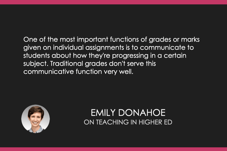“One of the most important functions of grades or marks given on individual assignments is to communicate to students about how they're progressing in a certain subject. Traditional grades don't serve this communicative function very well.” - Emily Pitts 