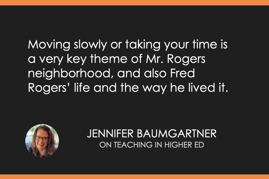 "Moving slowly or taking your time is a very key theme of Mr. Rogers neighborhood, and also Fred Rogers’ life and the way he lived it." Jennifer Baumgartner