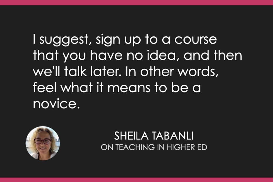 "I suggest, sign up to a course that you have no idea, and then we'll talk later. In other words, feel what it means to be a novice.” - Sheila Tabanli 