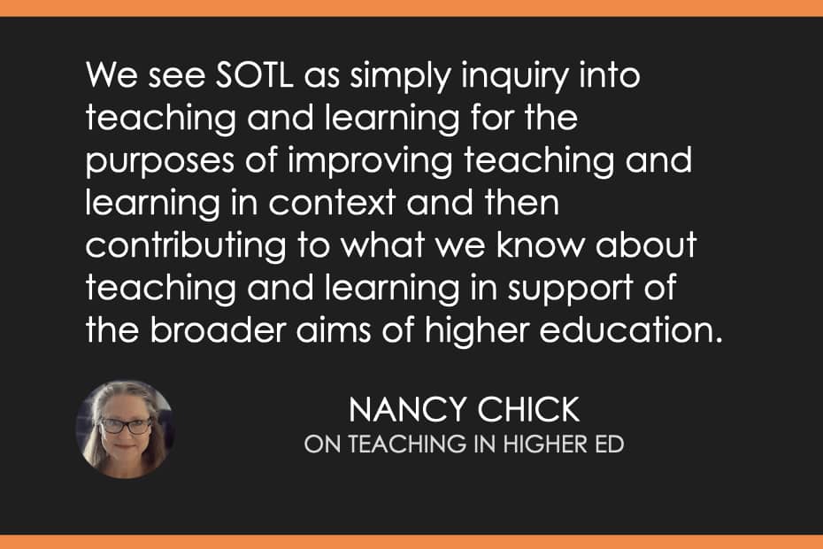 "We see SOTL as simply inquiry into teaching and learning for the purposes of improving teaching and learning in context and then contributing to what we know about teaching and learning in support of the broader aims of higher education." Nancy Chick