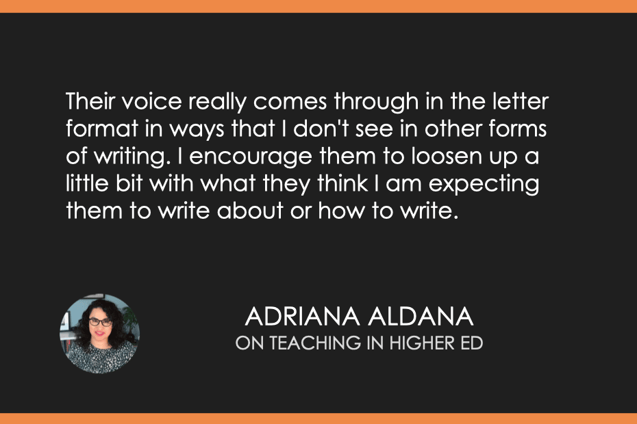 "Their voice really comes through in the letter format in ways that I don't see in other forms of writing. I encourage them to loosen up a little bit with what they think I am expecting them to write about or how to write." - Adriana Aldana on Teaching in