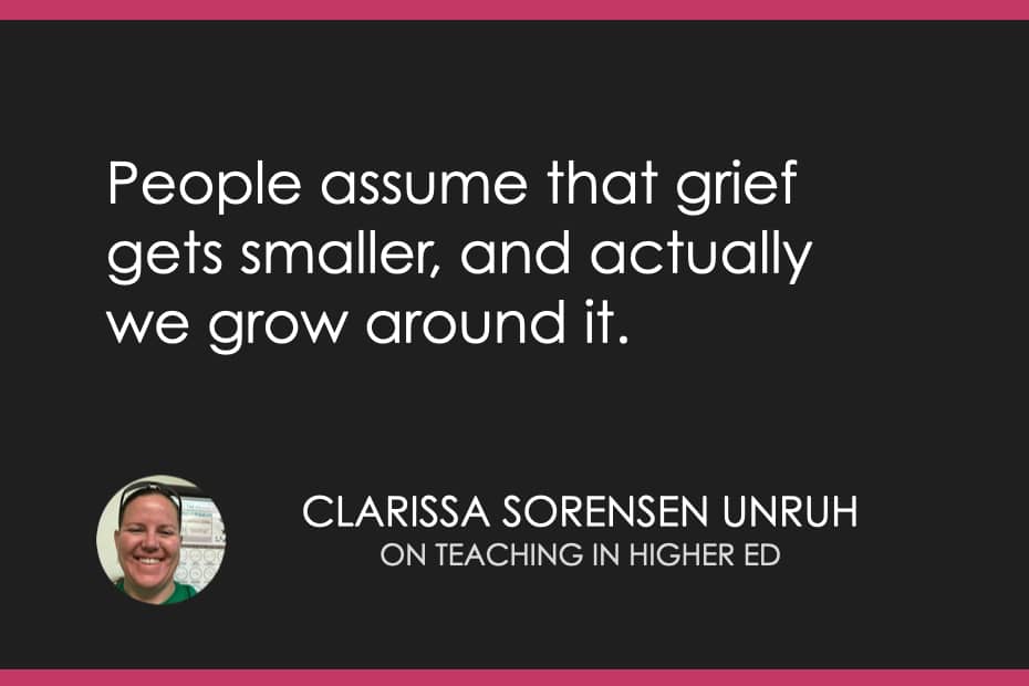 “People assume that grief gets smaller, and actually we grow around it.” Rissa Sorensen Unruh