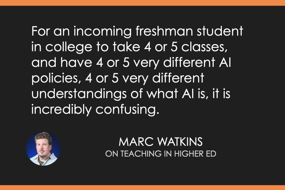 "For an incoming freshman student in college to take 4 or 5 classes and have 4 or 5 very different AI policies, 4 or 5 very different understandings of what AI is, it is incredibly confusing." Marc Watkins on Teaching in Higher Ed podcast