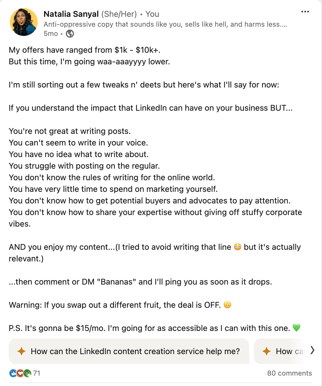 Screenshot of my Linkedin post that reads: My offers have ranged from $1k - $10k+. But this time, I'm going waa-aaayyyy lower.   I'm still sorting out a few tweaks n' deets but here's what I'll say for now:  If you understand the impact that LinkedIn can have on your business BUT...  You're not great at writing posts. You can't seem to write in your voice. You have no idea what to write about. You struggle with posting on the regular. You don't know the rules of writing for the online world. You have very little time to spend on marketing yourself. You don't know how to get potential buyers and advocates to pay attention. You don't know how to share your expertise without giving off stuffy corporate vibes.  AND you enjoy my content...(I tried to avoid writing that line 😳 but it's actually relevant.)  ...then comment or DM "Bananas" and I'll ping you as soon as it drops.   Warning: If you swap out a different fruit, the deal is OFF. 🙃  P.S. It's gonna be $15/mo. I'm going for as accessible as I can with this one. 💚