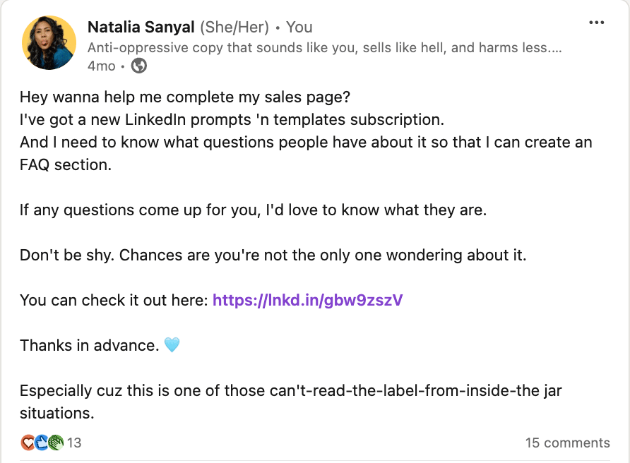 Screenshot of my Linkedin post that reads: Hey wanna help me complete my sales page? I've got a new LinkedIn prompts 'n templates subscription. And I need to know what questions people have about it so that I can create an FAQ section.  If any questions come up for you, I'd love to know what they are.  Don't be shy. Chances are you're not the only one wondering about it.  You can check it out here: https://lnkd.in/gbw9zszV  Thanks in advance. 🩵  Especially cuz this is one of those can't-read-the-label-from-inside-the jar situations.