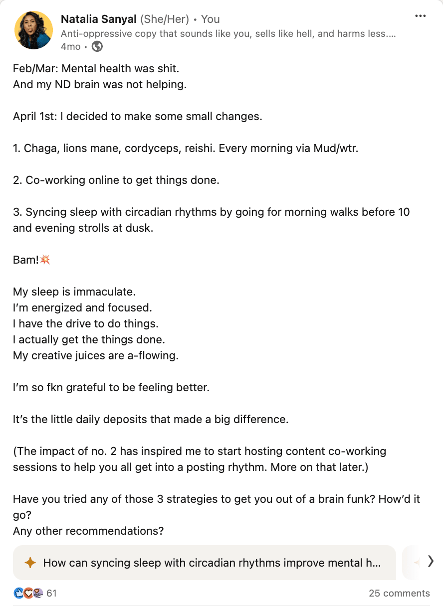 Screenshot of my Linkedin post that reads: Feb/Mar: Mental health was shit. And my ND brain was not helping.  April 1st: I decided to make some small changes.   1. Chaga, lions mane, cordyceps, reishi. Every morning via Mud/wtr.  2. Co-working online to get things done.   3. Syncing sleep with circadian rhythms by going for morning walks before 10 and evening strolls at dusk.   Bam!💥   My sleep is immaculate. I’m energized and focused.  I have the drive to do things. I actually get the things done.  My creative juices are a-flowing.   I’m so fkn grateful to be feeling better.   It’s the little daily deposits that made a big difference.   (The impact of no. 2 has inspired me to start hosting content co-working sessions to help you all get into a posting rhythm. More on that later.)   Have you tried any of those 3 strategies to get you out of a brain funk? How’d it go? Any other recommendations?