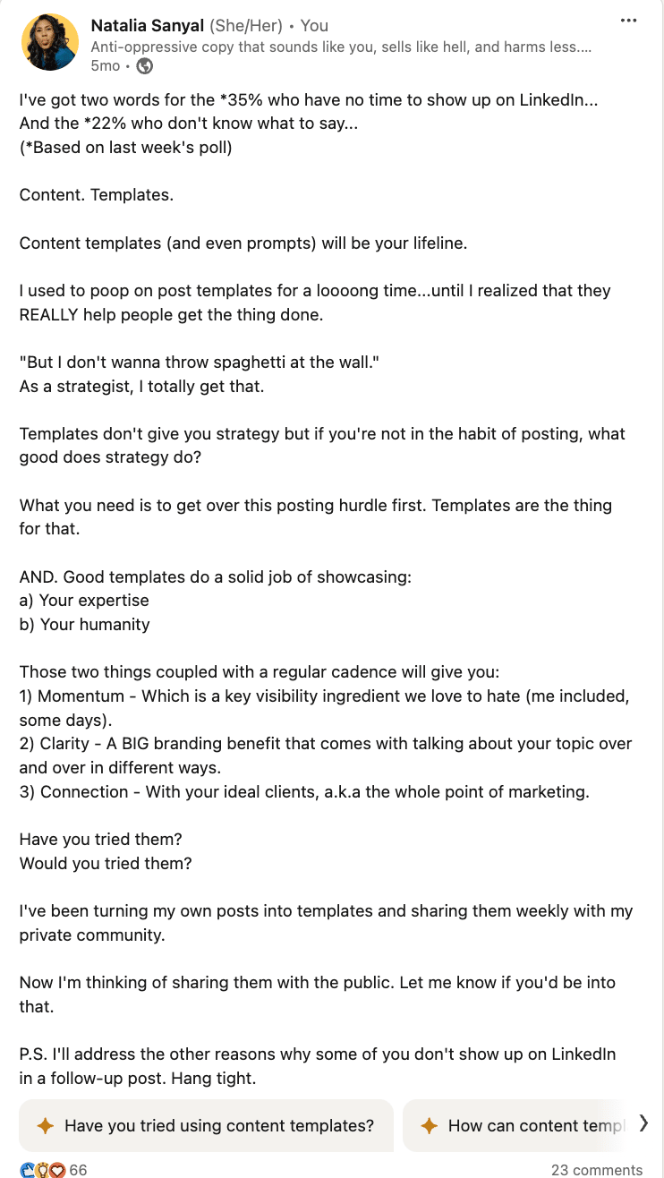 Screenshot of my Linkedin post reads: I've got two words for the *35% who have no time to show up on LinkedIn... And the *22% who don't know what to say... (*Based on last week's poll)  Content. Templates.  Content templates (and even prompts) will be your lifeline.  I used to poop on post templates for a loooong time...until I realized that they REALLY help people get the thing done.   "But I don't wanna throw spaghetti at the wall." As a strategist, I totally get that.  Templates don't give you strategy but if you're not in the habit of posting, what good does strategy do?  What you need is to get over this posting hurdle first. Templates are the thing for that.  AND. Good templates do a solid job of showcasing: a) Your expertise b) Your humanity  Those two things coupled with a regular cadence will give you: 1) Momentum - Which is a key visibility ingredient we love to hate (me included, some days). 2) Clarity - A BIG branding benefit that comes with talking about your topic over and over in different ways. 3) Connection - With your ideal clients, a.k.a the whole point of marketing.  Have you tried them? Would you tried them?  I've been turning my own posts into templates and sharing them weekly with my private community.  Now I'm thinking of sharing them with the public. Let me know if you'd be into that.  P.S. I'll address the other reasons why some of you don't show up on LinkedIn in a follow-up post. Hang tight.