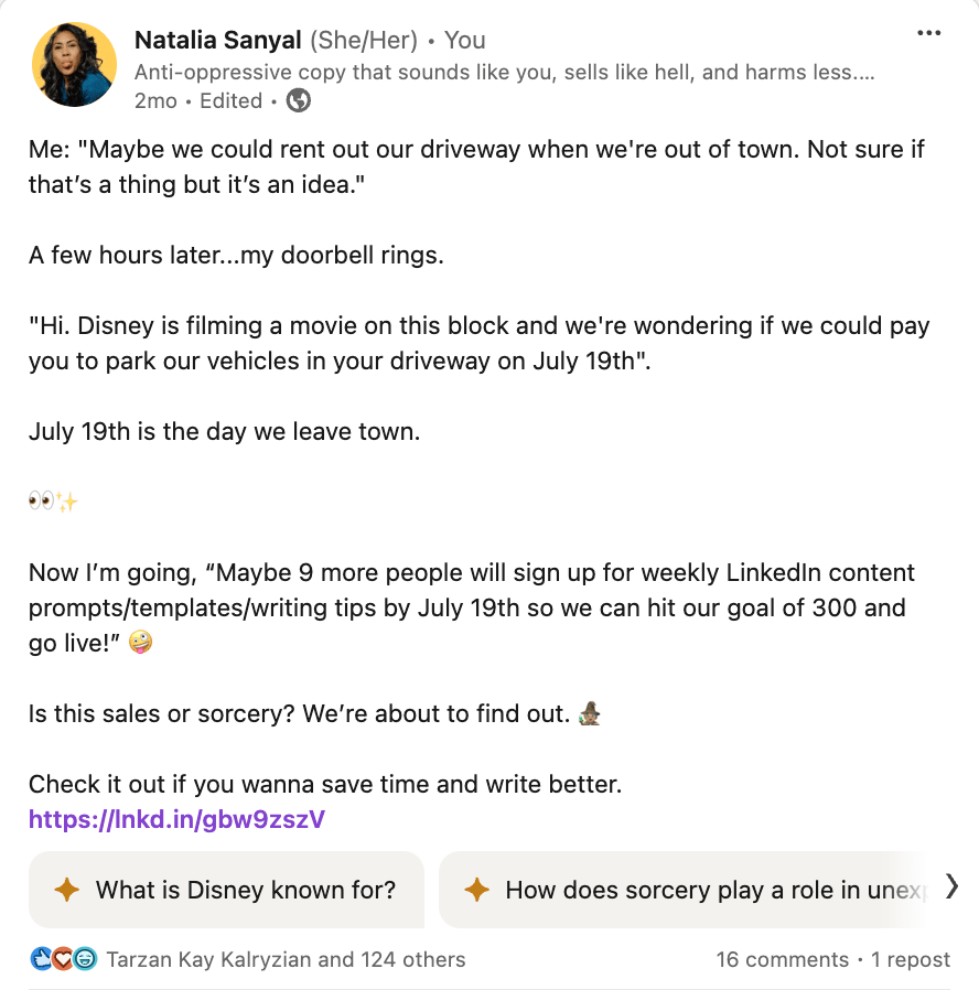 Screenshot of my LinkedIn post that reads: Me: "Maybe we could rent out our driveway when we're out of town. Not sure if that’s a thing but it’s an idea."  A few hours later...my doorbell rings.  "Hi. Disney is filming a movie on this block and we're wondering if we could pay you to park our vehicles in your driveway on July 19th".  July 19th is the day we leave town.  👀✨  Now I’m going, “Maybe 9 more people will sign up for weekly LinkedIn content prompts/templates/writing tips by July 19th so we can hit our goal of 300 and go live!” 🤪  Is this sales or sorcery? We’re about to find out. 🧙🏽‍♀️  Check it out if you wanna save time and write better. https://lnkd.in/gbw9zszV