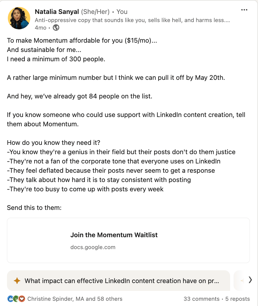 Screenshot of my Linkedin post that reads: To make Momentum affordable for you ($15/mo)... And sustainable for me... I need a minimum of 300 people.   A rather large minimum number but I think we can pull it off by May 20th.   And hey, we’ve already got 84 people on the list.  If you know someone who could use support with LinkedIn content creation, tell them about Momentum.  How do you know they need it? -You know they're a genius in their field but their posts don't do them justice -They're not a fan of the corporate tone that everyone uses on LinkedIn -They feel deflated because their posts never seem to get a response -They talk about how hard it is to stay consistent with posting -They're too busy to come up with posts every week  Send this to them: https://tinyurl.com/y3fzemh6