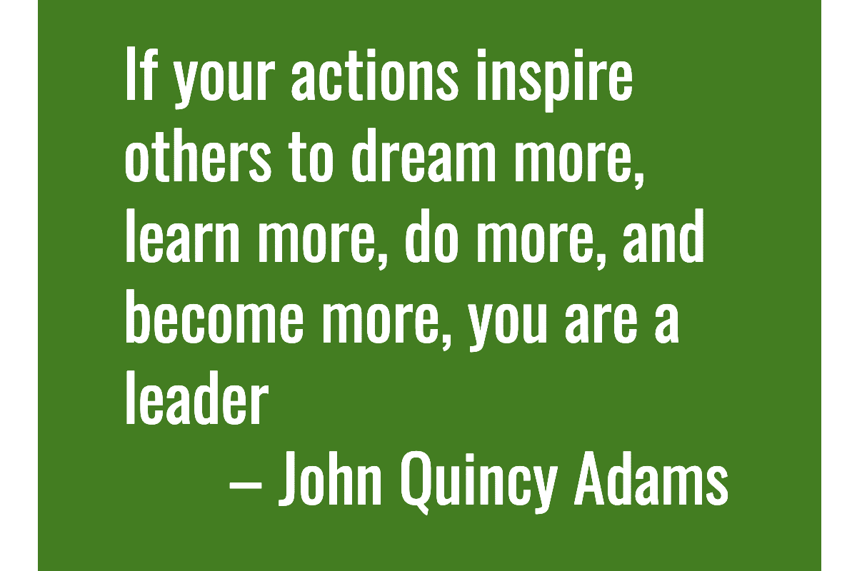 Text: If your actions inspire others to dream more, learn more, do more, and become more, you are a leader. – John Quincy Adams