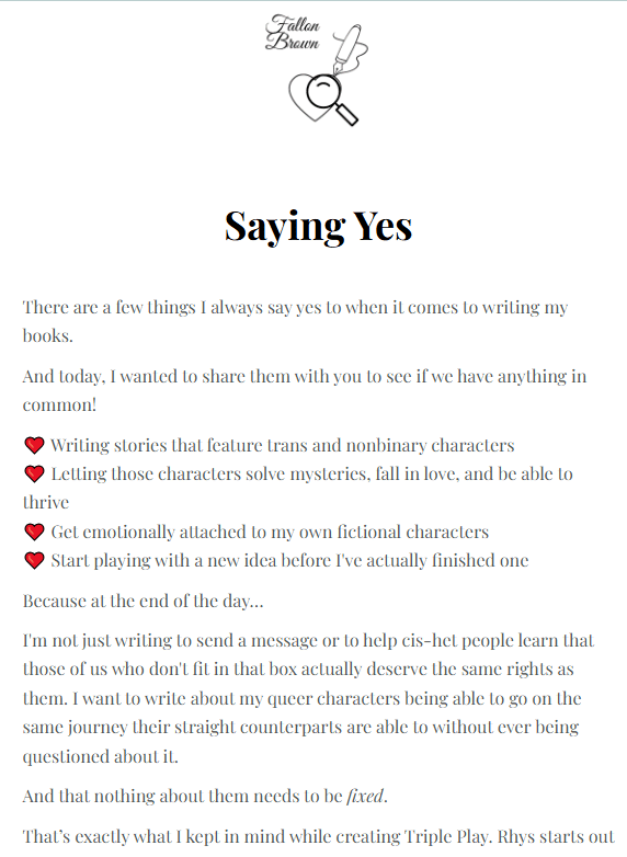 TEXT READS: Saying Yes Fallon Brown: There are a few things I always say yes to when it comes to writing my books. And today, I wanted to share them with you to see if we have anything in common! ❤️ Writing stories that feature trans and nonbinary characters ❤️ Letting those characters solve mysteries, fall in love, and be able to thrive ❤️ Get emotionally attached to my own fictional characters ❤️ Start playing with a new idea before I've actually finished one Because at the end of the day… I'm not just writing to send a message or to help cis-het people learn that those of us who don't fit in that box actually deserve the same rights as them. I want to write about my queer characters being able to go on the same journey their straight counterparts are able to without ever being questioned about it.  And that nothing about them needs to be fixed. That’s exactly what I kept in mind while creating Triple Play….