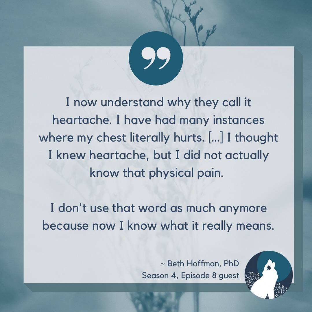 Pale blue background with blue wheat like plants. a teal blue circle sits in the middle top with quotation marks. The text says, “I now understand why they call it heartache. I have had many instances where my chest literally hurts. […] I thought I knew heartache, but I did not actually know that physical pain.I don't use that word as much anymore because now I know what it really means.~ Beth Hoffman, PhDSeason 4, Episode 8 guest”In the bottom right corner The Broken Pack logo with a howling wolf in front of a bush on a blue circle with a teal moon is shown.