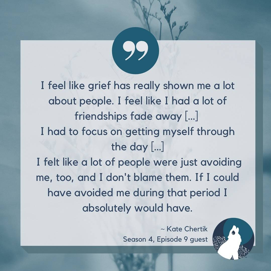 Pale blue background with blue wheat like plants. a teal blue circle sits in the middle top with quotation marks. The text says, “I feel like grief has really shown me a lot about people. I feel like I had a lot of friendships fade away […]I had to focus on getting myself through the day […]I felt like a lot of people were just avoiding me, too, and I don't blame them. If I could have avoided me during that period I absolutely would have.~ Kate ChertikSeason 4, Episode 9 guest”In the bottom right corner The Broken Pack logo with a howling wolf in front of a bush on a blue circle with a teal moon is shown.