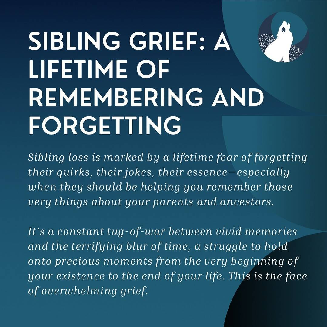 In white text on a teal background with varying shades of teal half circles, white headline text  in reads, “Sibling Grief: A Lifetime of Remembering and Forgetting”followed by italic subtext that says, “Sibling loss is marked by a lifetime fear of forgetting their quirks, their jokes, their essence—especially when they should be helping you remember those very things about your parents and ancestors.It's a constant tug-of-war between vivid memories and the terrifying blur of time, a struggle to hold onto precious moments from the very beginning of your existence to the end of your life. This is the face of overwhelming grief.”A circle showing the Broken Pack logo is on the right with a howling, crying wolf is also shown.