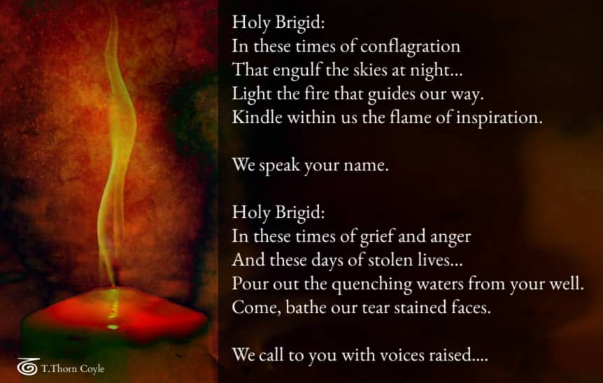 candle flame: Holy Brigid: In these times of conflagration That engulf the skies at night… Light the fire that guides our way. Kindle within us the flame of inspiration.  We speak your name.   Holy Brigid: In these times of grief and anger And these days 