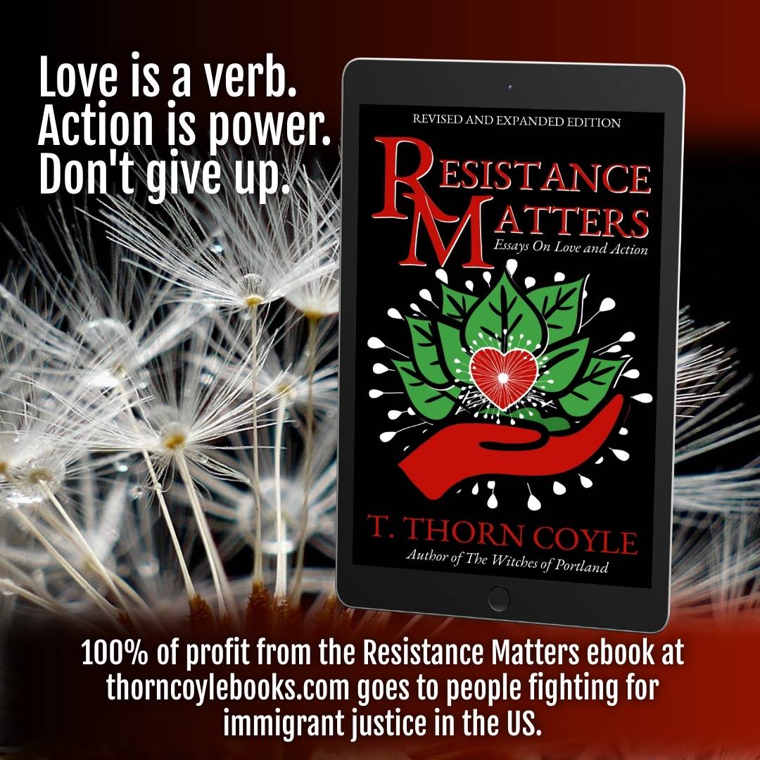 Love is a verb. Action is power. Don’t give up. Resistance Matters. 100% of ebook profit of this book on ThornCoyleBooks.com goes to immigrant justice groups