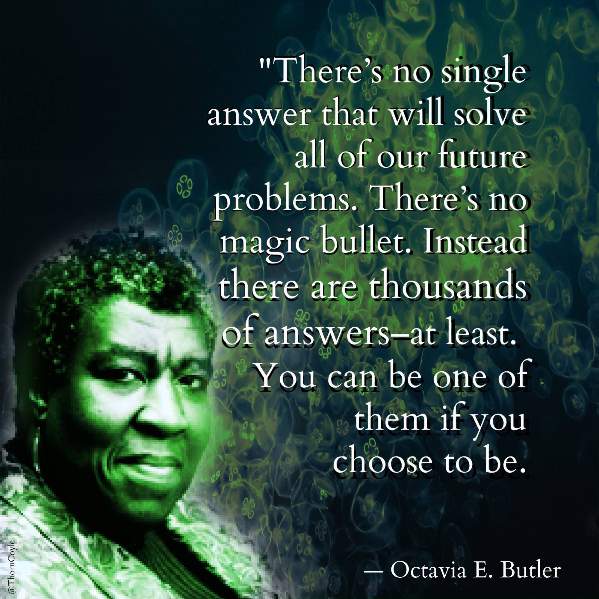 digital collage: Octavia Butler looking regal, with patterns swirling around her. Quote text: “There’s no single answer that will solve all of our future problems. There’s no magic bullet. Instead there are thousands of answers—at least. You can be one of