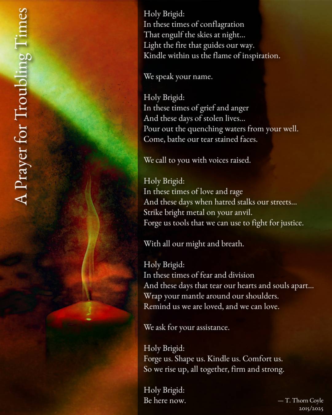 a candle burns. Text reads:  Holy Brigid: In these times of conflagration That engulf the skies at night… Light the fire that guides our way. Kindle within us the flame of inspiration.  We speak your name.   Holy Brigid: In these times of grief and anger And these days of stolen lives… Pour out the quenching waters from your well. Come, bathe our tear stained faces.  We call to you with voices raised.  Holy Brigid: In these times of love and rage And these days when hatred stalks our streets… Strike bright metal on your anvil. Forge us tools that we can use to fight for justice.  With all our might and breath.  Holy Brigid: In these times of fear and division And these days that tear our hearts and souls apart… Wrap your mantle around our shoulders. Remind us we are loved, and we can love.  We ask for your assistance.  Holy Brigid: Forge us. Shape us. Kindle us. Comfort us. So we rise up, all together, firm and strong.  Holy Brigid: Be here now. 