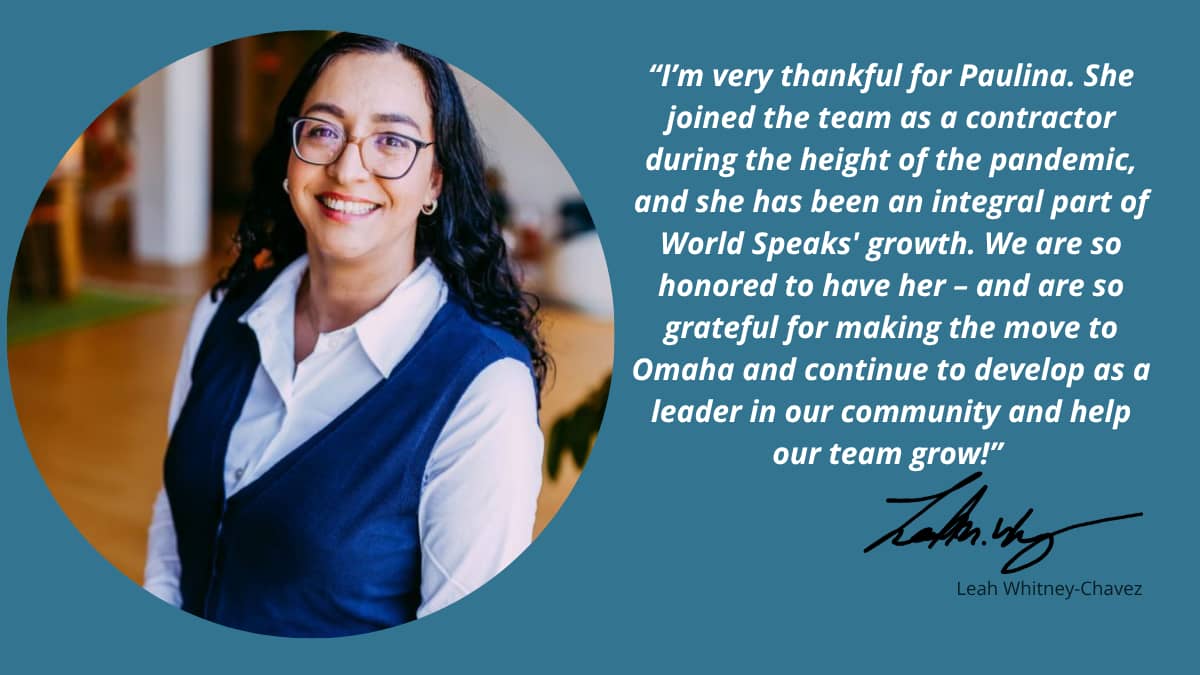 A photo of a smiling woman in glasses, with a quote next to her that says: “I’m very thankful for Paulina. She joined the team as a contractor during the height of the pandemic, and she has been an integral part of World Speaks' growth. We are so honored to have her – and are so grateful for making the move to Omaha and continue to develop as a leader in our community and help our team grow!” - Leah Whitney Chavez