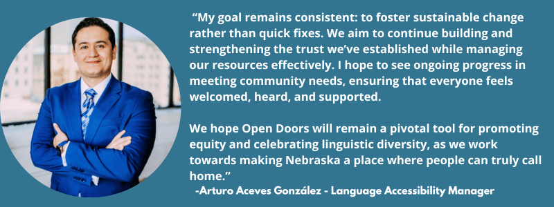  “My goal remains consistent: to foster sustainable change rather than quick fixes. We aim to continue building and strengthening the trust we’ve established while managing our resources effectively. I hope to see ongoing progress in meeting community needs, ensuring that everyone feels welcomed, heard, and supported.   We hope Open Doors will remain a pivotal tool for promoting equity and celebrating linguistic diversity, as we work towards making Nebraska a place where people can truly call home.”