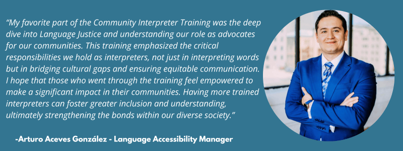 My favorite part of the Community Interpreter Training was the deep dive into Language Justice and understanding our role as advocates for our communities. This training emphasized the critical responsibilities we hold as interpreters, not just in interpreting words but in bridging cultural gaps and ensuring equitable communication. I hope that those who went through the training feel empowered to make a significant impact in their communities. Having more trained interpreters can foster greater inclusion and understanding, ultimately strengthening the bonds within our diverse society.