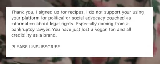 A screenshot of a message that reads: "Thank you. I signed up for recipes. I do not support your using your platform for political or social advocacy couched as information about legal rights. Especially coming from a bankruptcy lawyer. You have just lost a vegan fan and all credibility as a brand. PLEASE UNSUBSCRIBE.