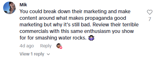 tiktok comment that reads "You could break down their marketing and make content around what makes propaganda good marketing but why it's still bad. Review their terrible commercials with this same enthusiasm you show for smashing water rocks."