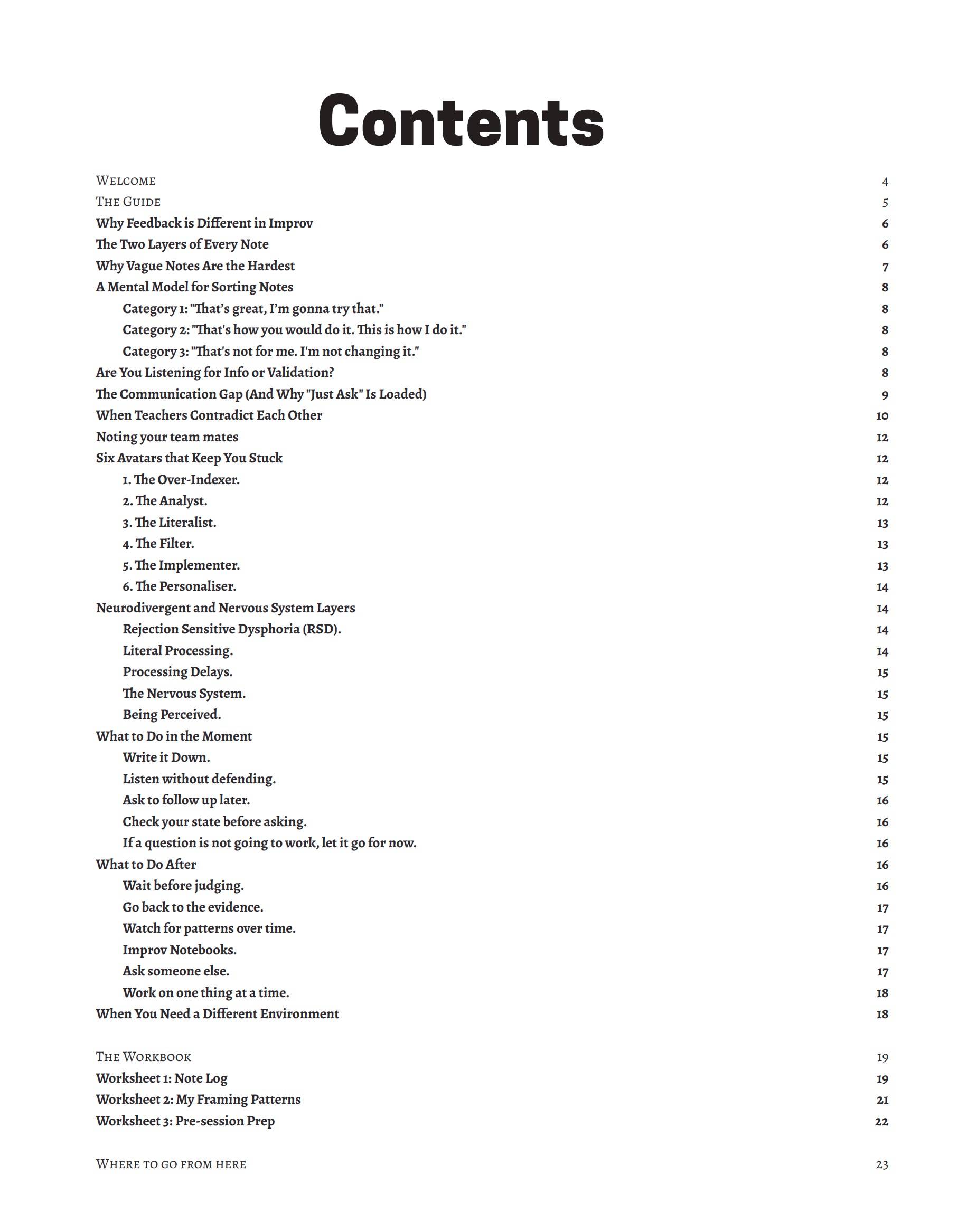Contents WELCOME THE GUIDE Why Feedback is Different in Improv The Two Layers of Every Note Why Vague Notes Are the Hardest A Mental Model for Sorting Notes Category 1: "That's great, I'm gonna try that." Category 2: "That's how you would do it. This is how I do it." Category 3: "That's not for me. I'm not changing it." Are You Listening for Info or Validation? The Communication Gap (And Why "Just Ask" Is Loaded) When Teachers Contradict Each Other Noting your team mates Six Avatars that Keep You Stuck 1. The Over-Indexer. 2. The Analyst. 3. The Literalist. 4. The Filter. 5. The Implementer. 6. The Personaliser. Neurodivergent and Nervous System Layers Rejection Sensitive Dysphoria (RSD). Literal Processing. Processing Delays. The Nervous System. Being Perceived. What to Do in the Moment Write it Down. Listen without defending. Ask to follow up later. Check your state before asking. If a question is not going to work, let it go for now. What to Do After Wait before judging. Go back to the evidence. Watch for patterns over time. Improv Notebooks. Ask someone else. Work on one thing at a time. When You Need a Different Environment THE WORKBOOK Worksheet 1: Note Log Worksheet 2: My Framing Patterns Worksheet 3: Pre-session Prep WHERE TO GO FROM HERE