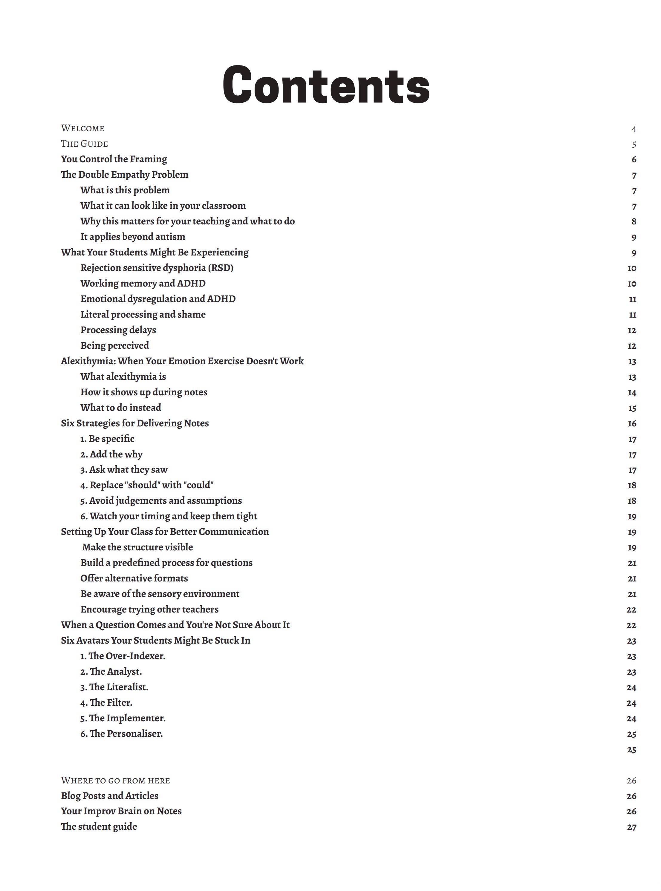 Image with this text:  Contents WELCOME THE GUIDE You Control the Framing The Double Empathy Problem What is this problem What it can look like in your classroom Why this matters for your teaching and what to do It applies beyond autism What Your Students Might Be Experiencing Rejection sensitive dysphoria (RSD) Working memory and ADHD Emotional dysregulation and ADHD Literal processing and shame Processing delays Being perceived Alexithymia: When Your Emotion Exercise Doesn't Work What alexithymia is How it shows up during notes What to do instead Six Strategies for Delivering Notes 1. Be specific 2. Add the why 3. Ask what they saw 4. Replace "should" with "could" 5. Avoid judgements and assumptions 6. Watch your timing and keep them tight Setting Up Your Class for Better Communication Make the structure visible Build a predefined process for questions Offer alternative formats Be aware of the sensory environment Encourage trying other teachers When a Question Comes and You're Not Sure About It Six Avatars Your Students Might Be Stuck In 7. The Over-Indexer. 8. The Analyst. 9. The Literalist. 10. The Filter. 11. The Implementer. 12. The Personaliser. WHERE TO GO FROM HERE Blog Posts and Articles Your Improv Brain on Notes The student guide