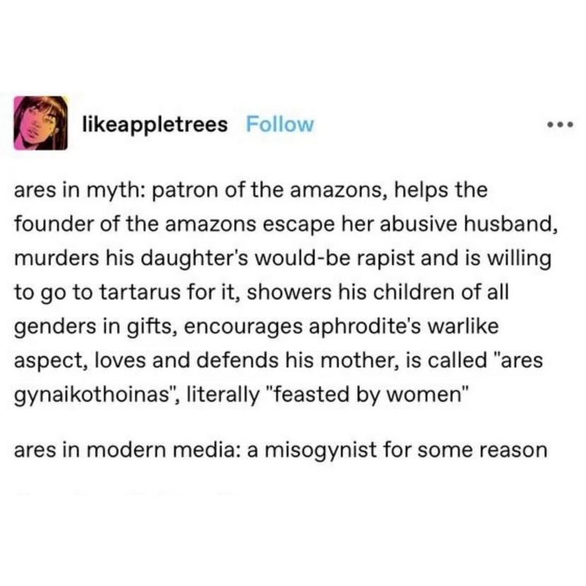 Tumblr screenshot from @likeappletreess reads - "ares in myth: patron of the amazons, helps the founder of the amazons escaper her absuive husband, murders his daughter's would-be rapist and is willing to go to tartarus for it, showers his children of all genders in gifts, encourages aphrodite's warlike aspect, loves and defends his moterh, is called ''ares gynaikothoinas' , literally 'feasted by women' (line break) ares in modern media: a misogynist for some reason" 
