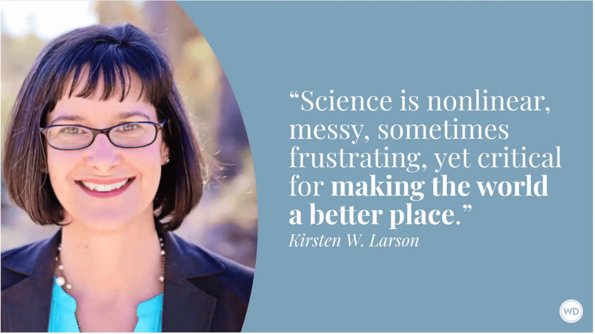 Science is nonlinear, messy, sometimes frustrating, yet critical for making the world a better place. -- Kirsten W. Larson