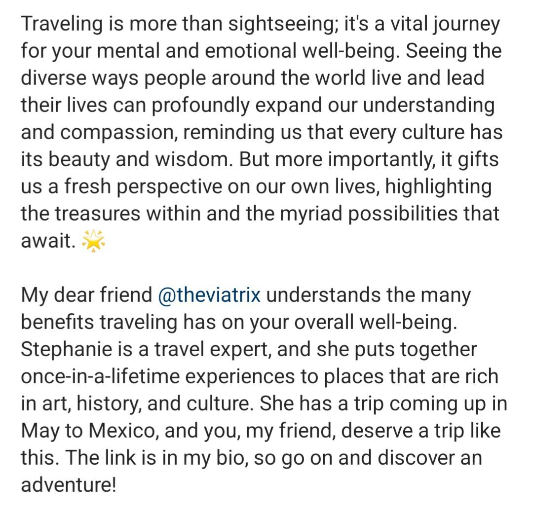Screenshot of an Instagram caption that reads: “Traveling is more than sightseeing; it's a vital journey for your mental and emotional well-being. Seeing the diverse ways people around the world live and lead their lives can profoundly expand our understanding and compassion, reminding us that every culture has its beauty and wisdom. But more importantly, it gifts us a fresh perspective on our own lives, highlighting the treasures within and the myriad possibilities that await. ✨ My dear friend @theviatrix understands the many benefits traveling has on your overall well-being. Stephanie is a travel expert, and she puts together once-in-a-lifetime experiences to places that are rich in art, history, and culture. She has a trip coming up in May to Mexico, and you, my friend, deserve a trip like this. The link is in my bio, so go on and discover an adventure!”