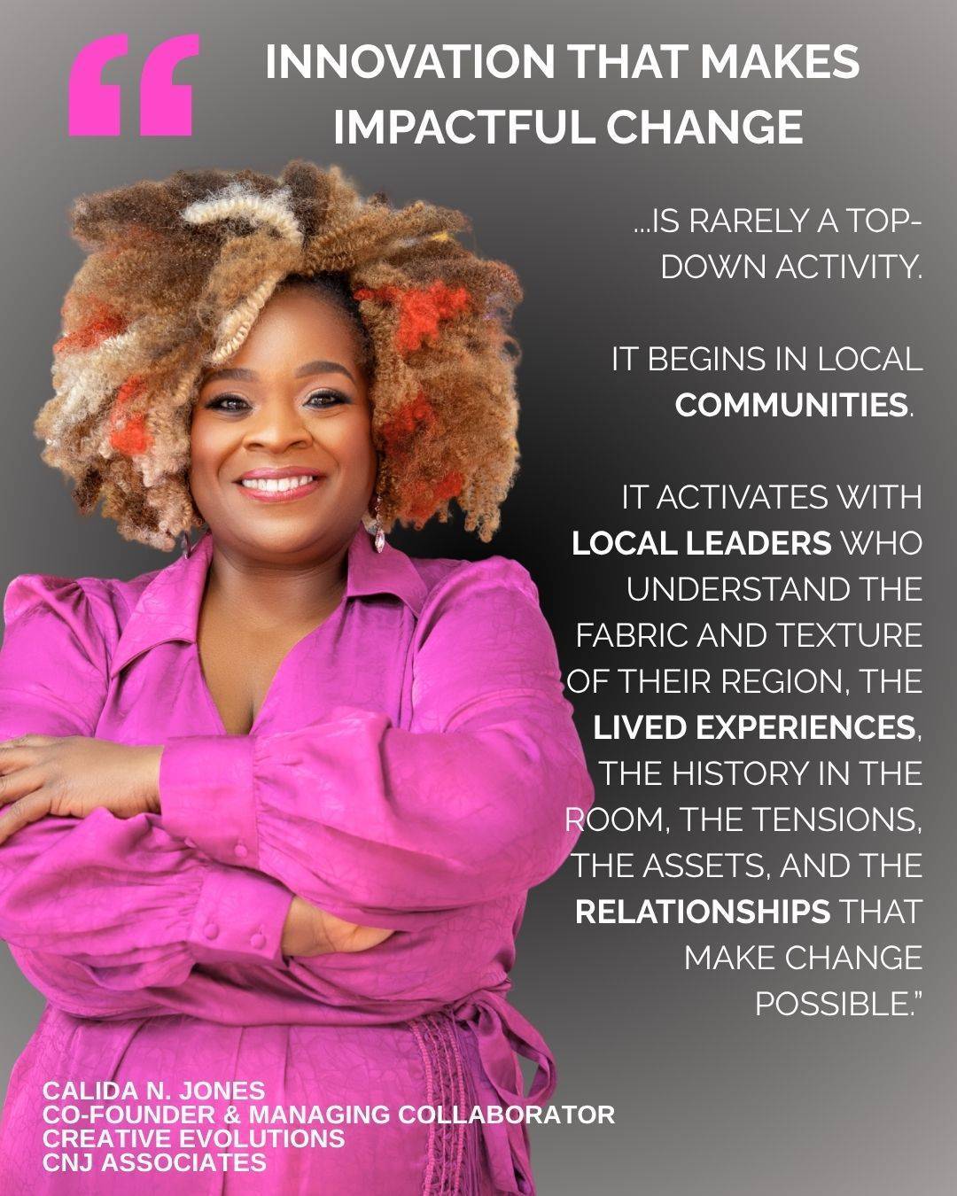 “Innovation that makes impactful change is rarely a top-down activity. It begins in local communities. It activates with local leaders who understand the fabric and texture of their region, the lived experiences, the history in the room, the tensions, the assets, and the relationships that make change possible.   MOMENTUM 2026 recognizes that regional leadership is not a smaller version of national or international strategy; it is the pilot laboratory for it. When we intentionally honor local knowledge as functional expertise and invest in leaders who are already deeply rooted in the communities they serve, we don’t just scale ideas; we scale and uplift wisdom. And that is how real, sustainable, diverse society-wide innovation can happen.”  - Calida Jones, Co-Founder, Creative Evolutions