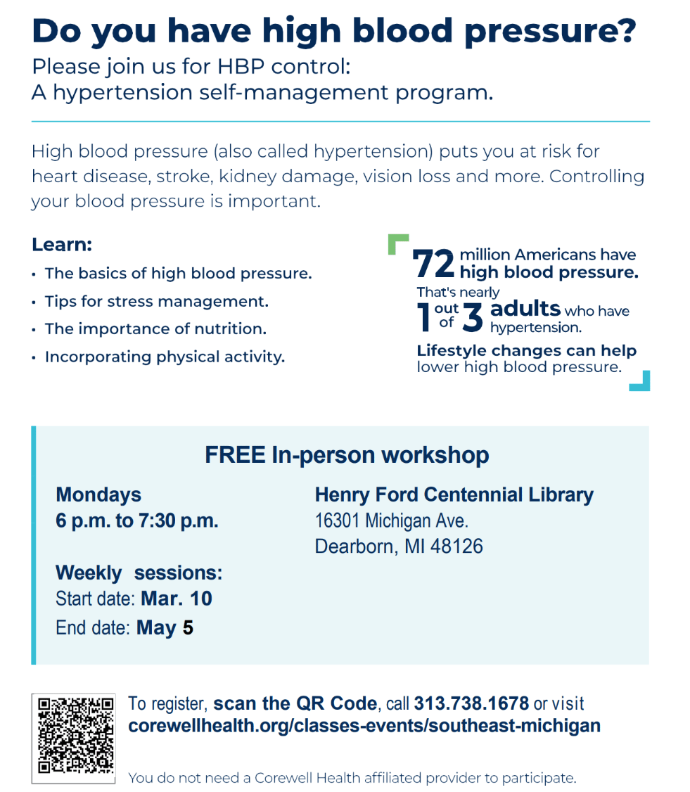 This is an informational flyer about a hypertension self-management program. It invites individuals with high blood pressure to join a workshop for learning how to control it. The flyer states that 72 million Americans have high blood pressure, nearly 1 in 3 adults. The program covers basics of high blood pressure, stress management tips, the importance of nutrition, and incorporating physical activity. The free in-person workshop is held at Henry Ford Centennial Library in Dearborn, MI, from March 10 to May 5, on Mondays from 6 p.m. to 7:30 p.m. Registration details include a QR code, a phone number, 313.738.1678, and a website link.