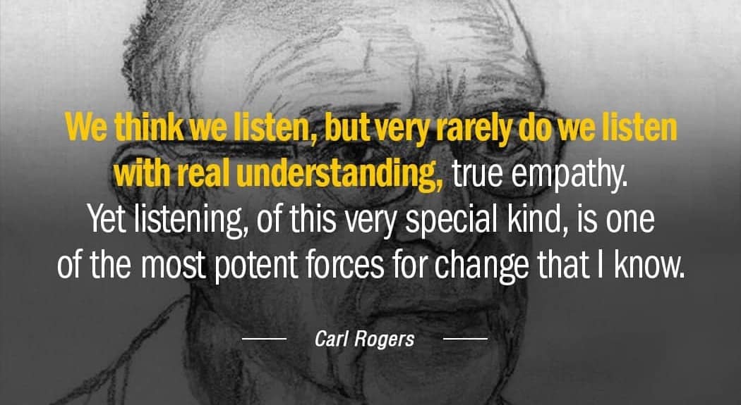 A quote from Carl Rogers: We think we listen, but rarely do we listen with real understanding, true empathy. Yet listening, of this very special kind, is on of the most potent forces for change that I know.