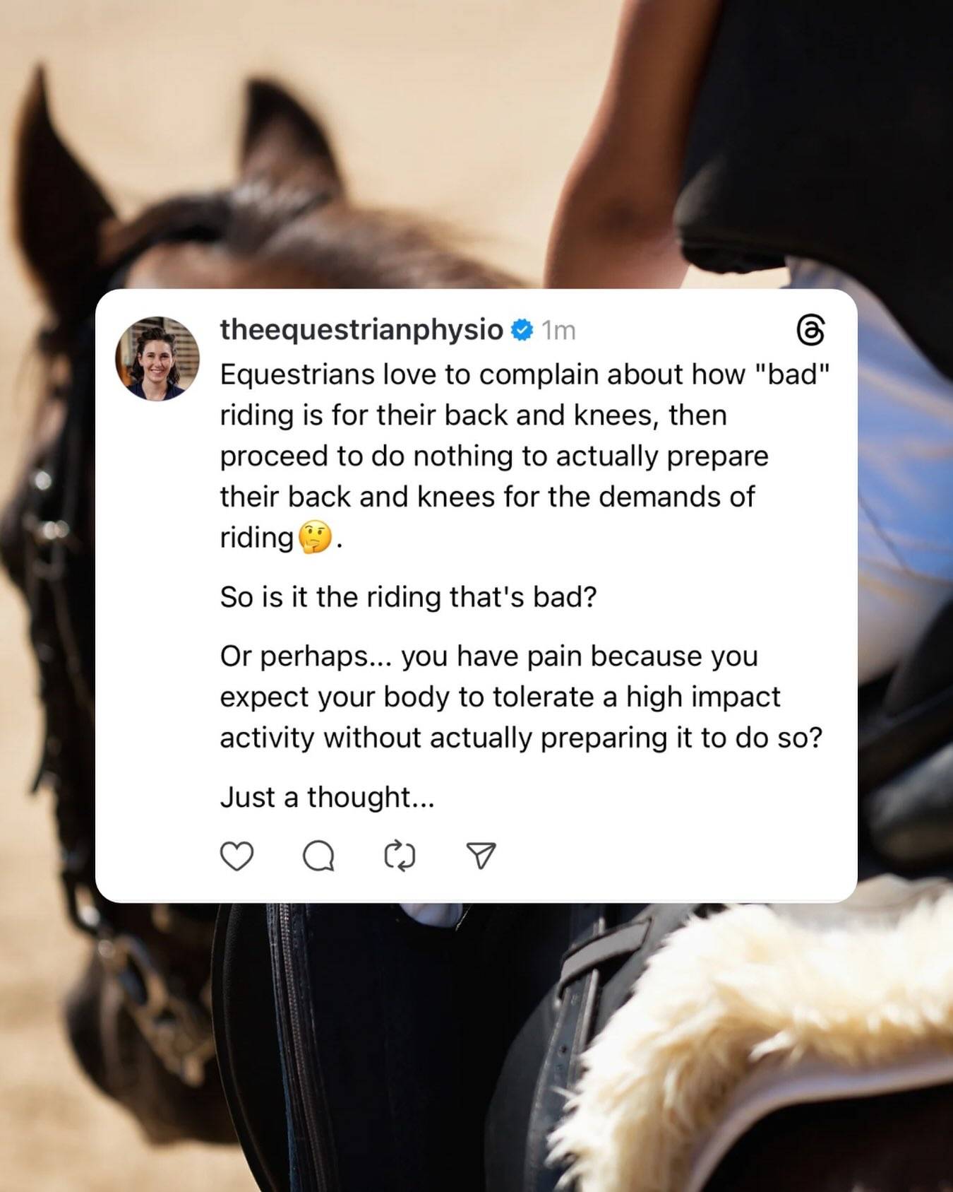 I get this one a lot... 

People think riding is "bad" for their knees or their back. They talk about how the "used to" be able to jump and run, and how riding has "destroyed" their joints. 

Which is a logic I find really interesting... 

We know from research in things like weightlifting, or running, that physical activity is generally protective for joints, not damaging. When we progress what we're asking of our body slowly, allow it to recovery in between bouts of exercise, and keep overall demands in a reasonable range (like, recreational athlete levels), that type of activity generally leads to healthier bodies with less pain/injury overall. 

Short bouts of exercise challenge the tissues, causing brief spikes in inflammation or small levels of damage to the muscles, joints and ligaments, and the body responds by making these structures stronger, healing them, and overall lowering levels of inflammation.

So why is riding suddenly different? I'll admit, I don't think we have a lot of research into the long term effects of recreational equestrian on the body, but likely we can extrapolate from what we know about other sports.

BUT, the one thing I do see in riders (and this is just anecdotal) is that they are much less likely to be doing some kind of cross training out of the saddle. Riders tend to ride, and that's it. Of course, trying to change that narrative is a big reason I do what I do. But overall, it's a big ship to turn. 

So it leads me to this line of thinking... riders tend to complain about chronic pain they get from riding, but don't really do anything to prepare their bodies for the demand of what is arguably a very high impact sport. So is it the riding itself that is "damaging", or the fact that we don't do anything to prepare for it, or build the strength to support it, or train other movement patterns outside of it? 

What are your thoughts? Drop them in the comments below ⬇️