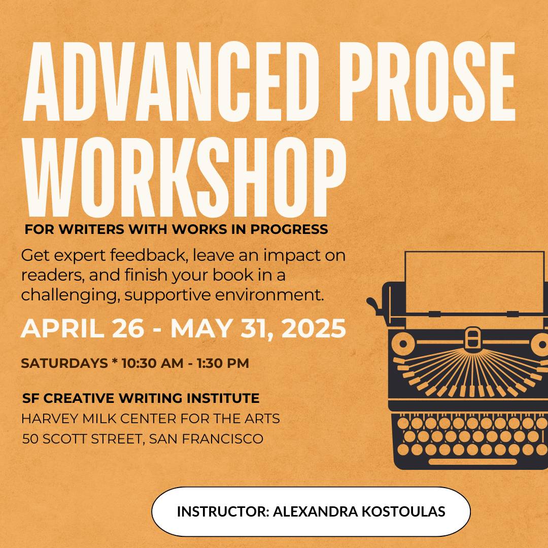 Advanced Prose Workshop. For Writers with Works in Progress. Get Expert Feedback, leave an impact on readers, and finish your book in a challenging, supportive environment. April 26-May 31, 2025. Saturdays 10:30am-1:30pm. SF Creative Writing Institute. Harvey Milk Center for the Arts. 50 Scott Street. San Francisco.