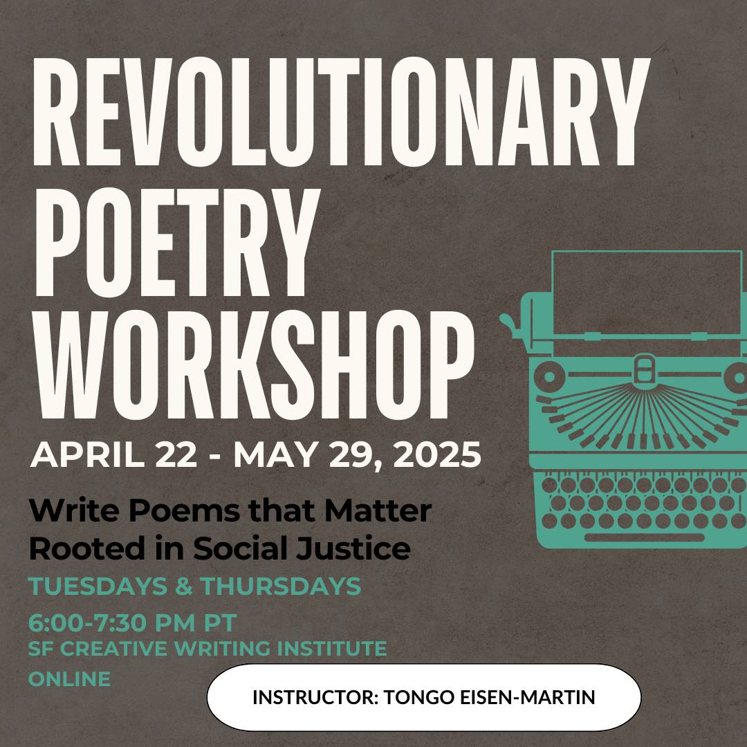 Revolutionary Poetry Workshop. April 22-May29, 2025. Write Poems that Matter Rooted in Social Justice. Tuesdays & Thursdays. 6-7:30pm PT. SF Creative Writing Institute. Online. Instructor Tongo Eisen-Martin
