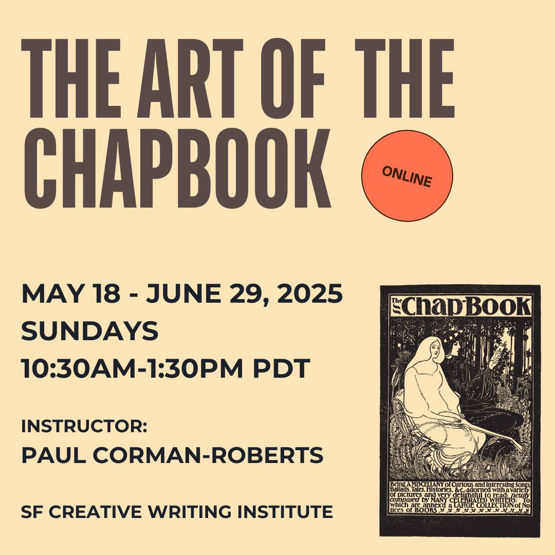 The Art of the Chapbook Workshop. Online. May 18-June 29, 2025. Sundays. 10:30am-1:30pm. Instructor: Paul Corman-Roberts. SF Creative Writing Institute