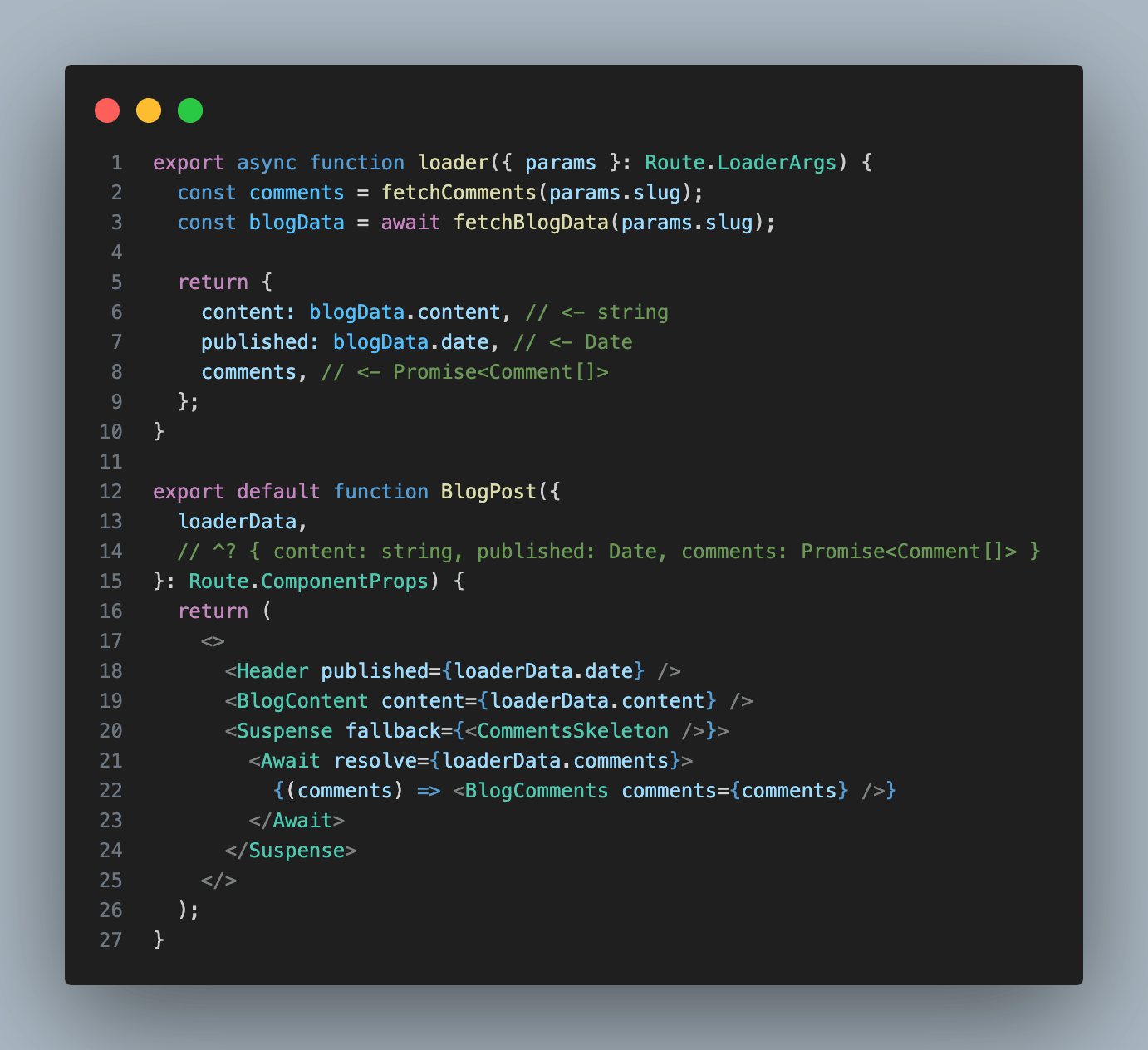 export async function loader({ params }: Route.LoaderArgs) {   const comments = fetchComments(params.slug);   const blogData = await fetchBlogData(params.slug);    return {     content: blogData.content, // <- string     published: blogData.date, // <- Date     comments, // <- Promise<Comment[]>   }; }  export default function BlogPost({   loaderData,   // ^? { content: string, published: Date, comments: Promise<Comment[]> } }: Route.ComponentProps) {   return (     <>       <Header published={loaderData.date} />       <BlogContent content={loaderData.content} />       <Suspense fallback={<CommentsSkeleton />}>         <Await resolve={loaderData.comments}>           {(comments) => <BlogComments comments={comments} />}         </Await>       </Suspense>     </>   ); }