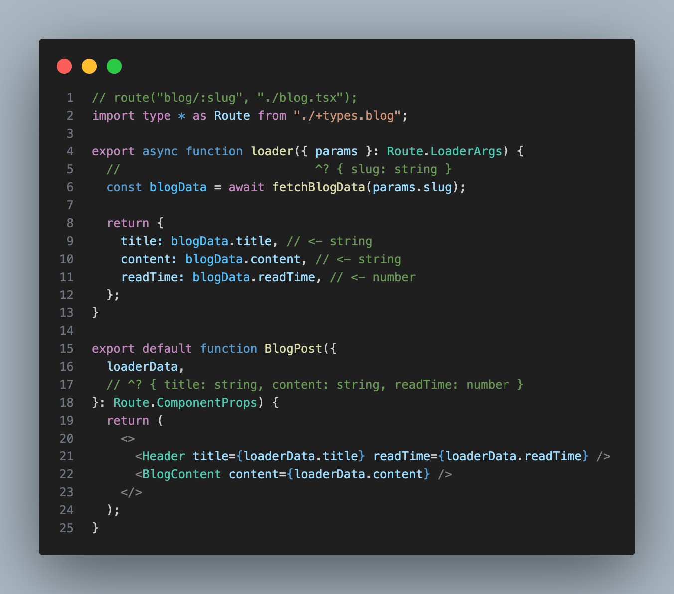// route("blog/:slug", "./blog.tsx"); import type * as Route from "./+types.blog";  export async function loader({ params }: Route.LoaderArgs) {   //                           ^? { slug: string }   const blogData = await fetchBlogData(params.slug);    return {     title: blogData.title, // <- string     content: blogData.content, // <- string     readTime: blogData.readTime, // <- number   }; }  export default function BlogPost({   loaderData,   // ^? { title: string, content: string, readTime: number } }: Route.ComponentProps) {   return (     <>       <Header title={loaderData.title} readTime={loaderData.readTime} />       <BlogContent content={loaderData.content} />     </>   ); }