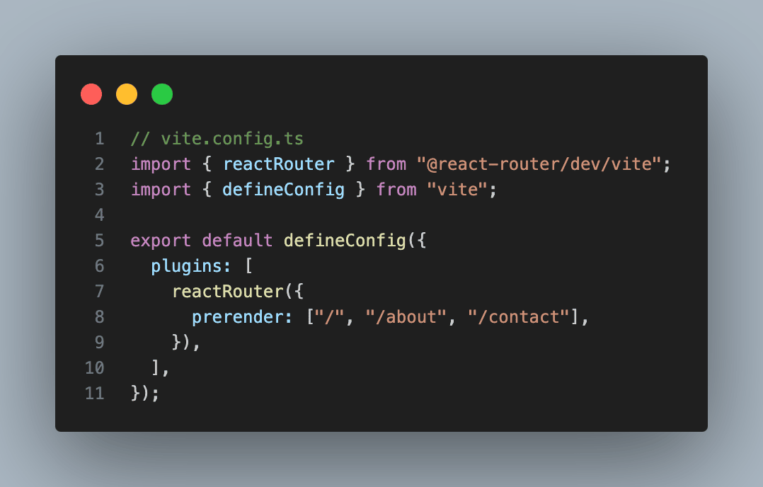 // vite.config.ts import { reactRouter } from "@react-router/dev/vite"; import { defineConfig } from "vite";  export default defineConfig({   plugins: [     reactRouter({       prerender: ["/", "/about", "/contact"],     }),   ], });
