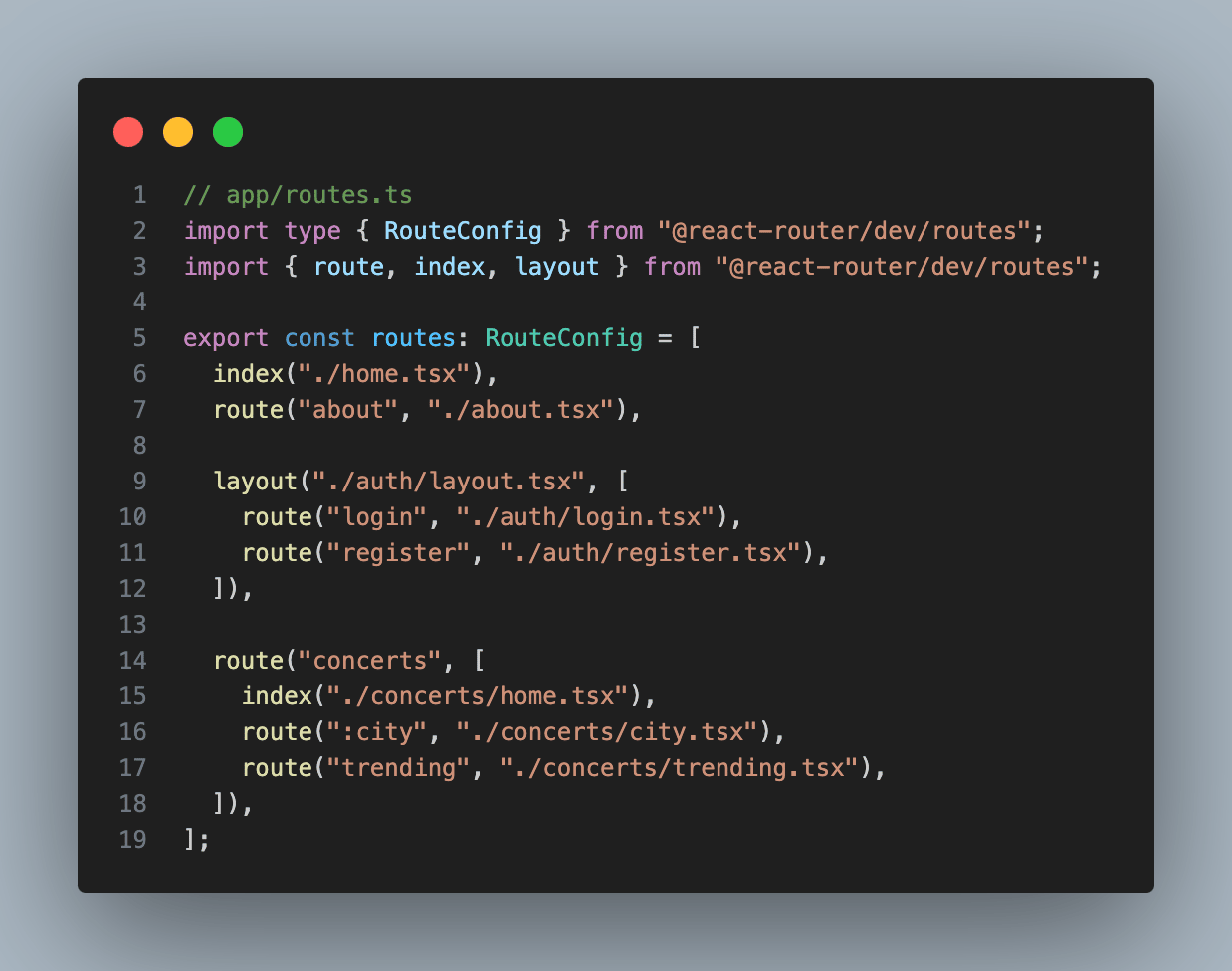 // app/routes.ts import type { RouteConfig } from "@react-router/dev/routes"; import { route, index, layout } from "@react-router/dev/routes";  export const routes: RouteConfig = [   index("./home.tsx"),   route("about", "./about.tsx"),    layout("./auth/layout.tsx", [     route("login", "./auth/login.tsx"),     route("register", "./auth/register.tsx"),   ]),    route("concerts", [     index("./concerts/home.tsx"),     route(":city", "./concerts/city.tsx"),     route("trending", "./concerts/trending.tsx"),   ]), ];