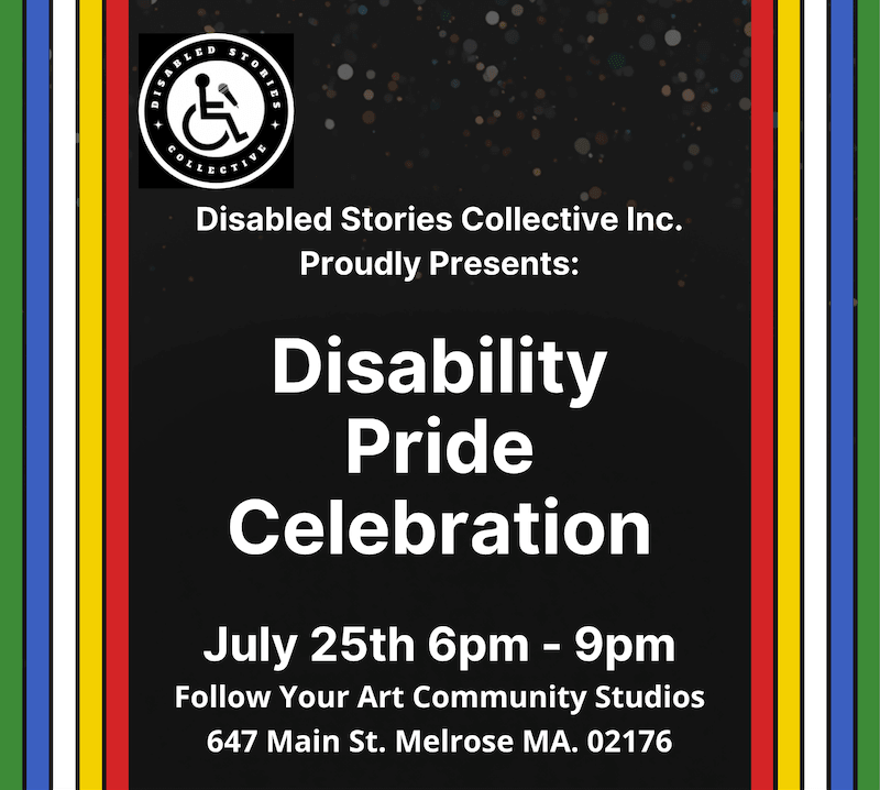 Disabled Stories Collective Proudly Presents: Disability Pride Celebration, July 25th 6pm - 9pm. Follow Your Art Community Studios 647 Main St. Melrose MA. 02176